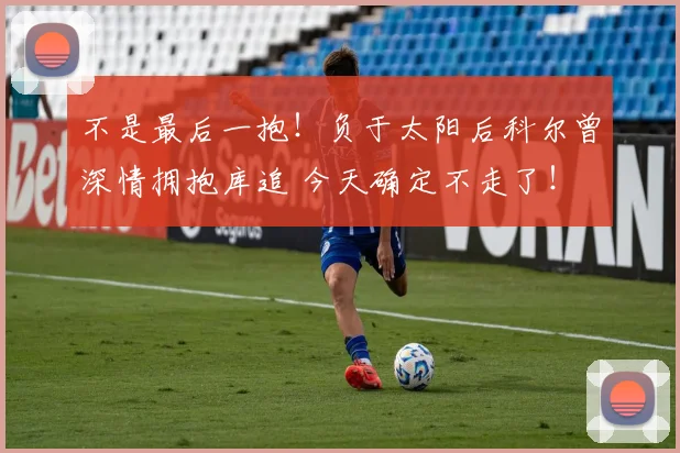 不是最后一抱！负于太阳后科尔曾深情拥抱库追 今天确定不走了！