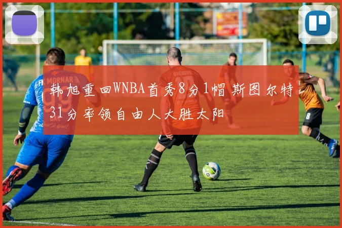 韩旭重回WNBA首秀8分1帽 斯图尔特31分率领自由人大胜太阳