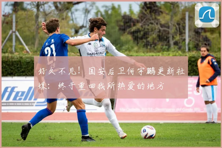 好久不见！国安后卫何宇鹏更新社媒：终于重回我所热爱的地方