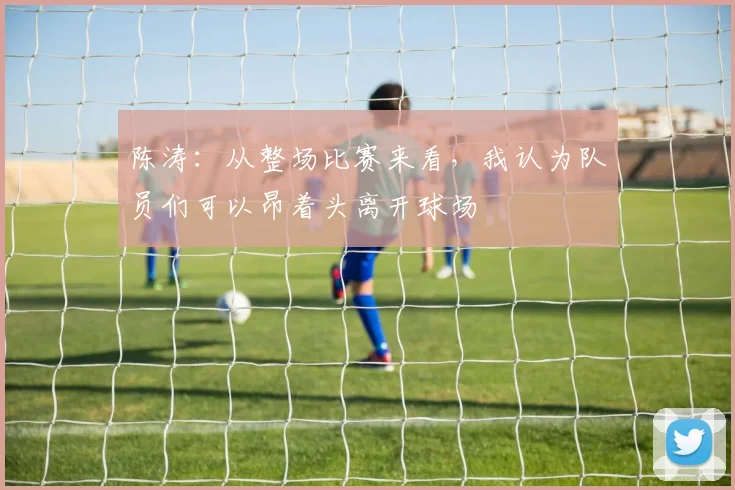 陈涛：从整场比赛来看，我认为队员们可以昂着头离开球场
