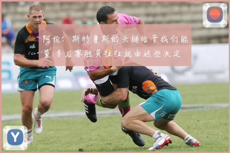 阿伦：斯特鲁斯的头槌给予我们能量 季后赛胜负往往就由这些决定